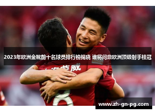 2023年欧洲金靴前十名球员排行榜揭晓 谁将问鼎欧洲顶级射手桂冠