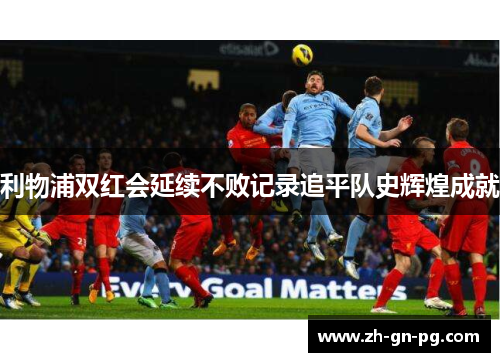 利物浦双红会延续不败记录追平队史辉煌成就 利物浦双红会延续不败记录追平队史辉煌成就