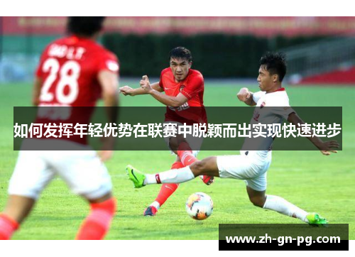 如何发挥年轻优势在联赛中脱颖而出实现快速进步 如何发挥年轻优势在联赛中脱颖而出实现快速进步