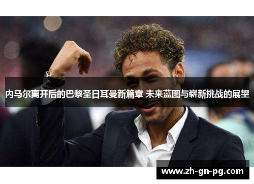 内马尔离开后的巴黎圣日耳曼新篇章 未来蓝图与崭新挑战的展望