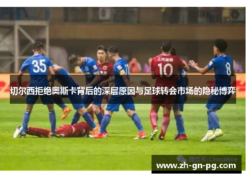 切尔西拒绝奥斯卡背后的深层原因与足球转会市场的隐秘博弈