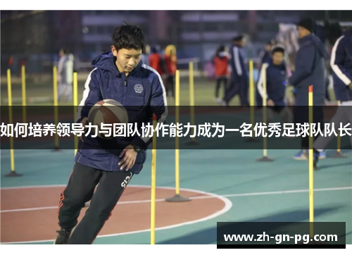如何培养领导力与团队协作能力成为一名优秀足球队队长 如何培养领导力与团队协作能力成为一名优秀足球队队长