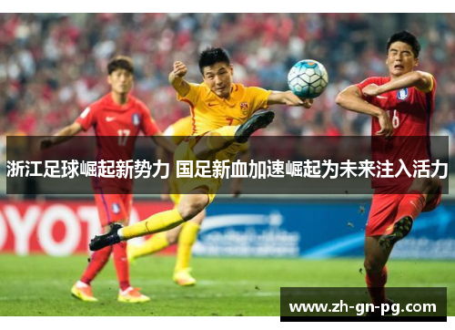 浙江足球崛起新势力 国足新血加速崛起为未来注入活力