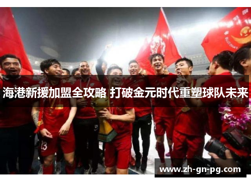 海港新援加盟全攻略 打破金元时代重塑球队未来 海港新援加盟全攻略 打破金元时代重塑球队未来