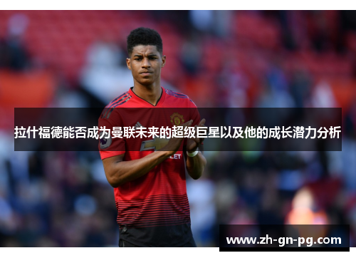拉什福德能否成为曼联未来的超级巨星以及他的成长潜力分析 拉什福德能否成为曼联未来的超级巨星以及他的成长潜力分析