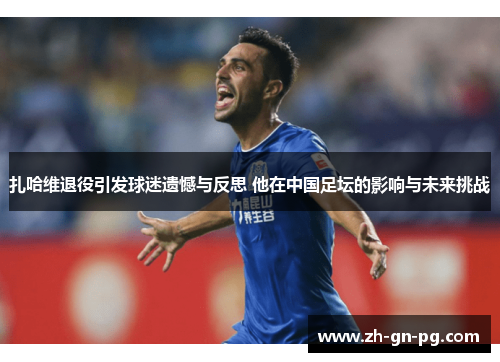 扎哈维退役引发球迷遗憾与反思 他在中国足坛的影响与未来挑战