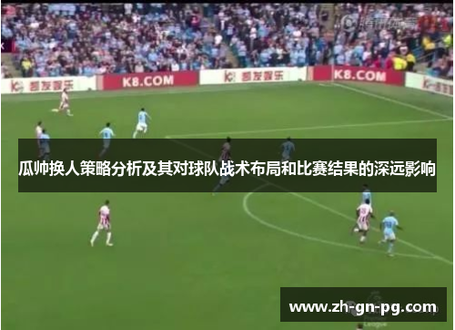 瓜帅换人策略分析及其对球队战术布局和比赛结果的深远影响