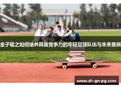 金子隆之如何培养具备竞争力的年轻足球队伍与未来星辰