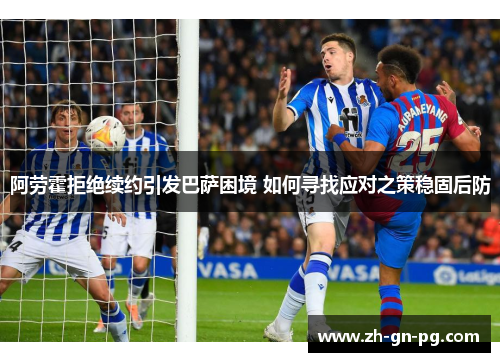 阿劳霍拒绝续约引发巴萨困境 如何寻找应对之策稳固后防