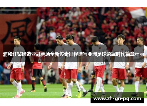 浦和红钻缔造亚冠赛场全新传奇征程谱写亚洲足球荣耀时代篇章壮丽