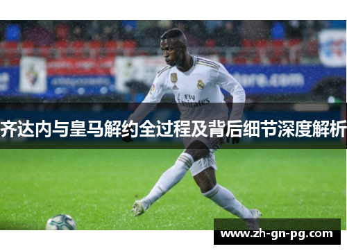 齐达内与皇马解约全过程及背后细节深度解析 齐达内与皇马解约全过程及背后细节深度解析