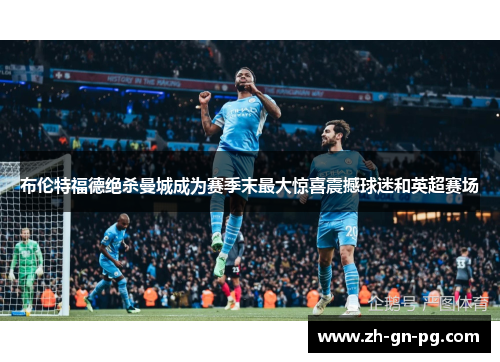 布伦特福德绝杀曼城成为赛季末最大惊喜震撼球迷和英超赛场