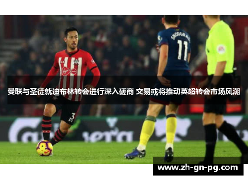 曼联与圣徒就迪布林转会进行深入磋商 交易或将推动英超转会市场风潮