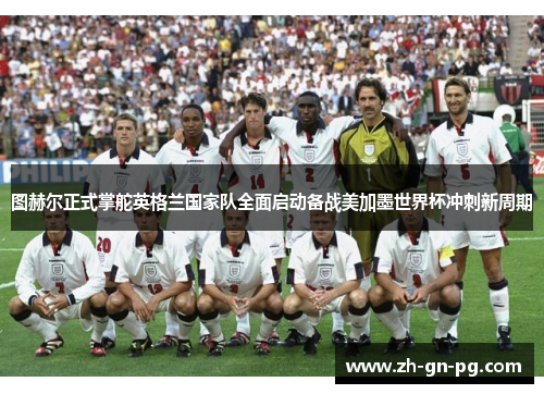 图赫尔正式掌舵英格兰国家队全面启动备战美加墨世界杯冲刺新周期