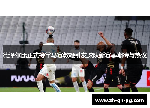 德泽尔比正式接掌马赛教鞭引发球队新赛季期待与热议