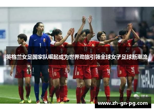 英格兰女足国家队崛起成为世界劲旅引领全球女子足球新潮流