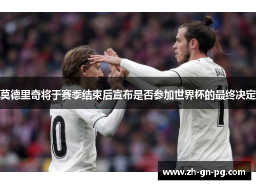 莫德里奇将于赛季结束后宣布是否参加世界杯的最终决定