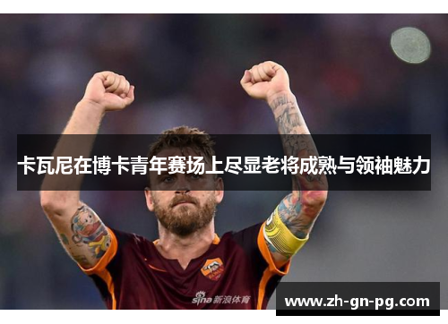 卡瓦尼在博卡青年赛场上尽显老将成熟与领袖魅力 卡瓦尼在博卡青年赛场上尽显老将成熟与领袖魅力